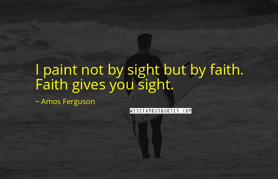 Amos Ferguson Quotes: I paint not by sight but by faith. Faith gives you sight.
