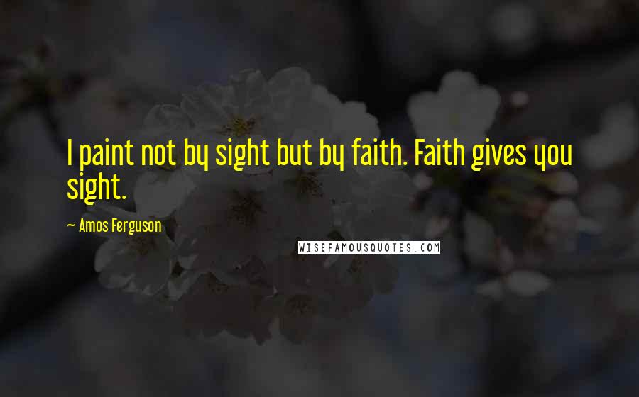 Amos Ferguson Quotes: I paint not by sight but by faith. Faith gives you sight.