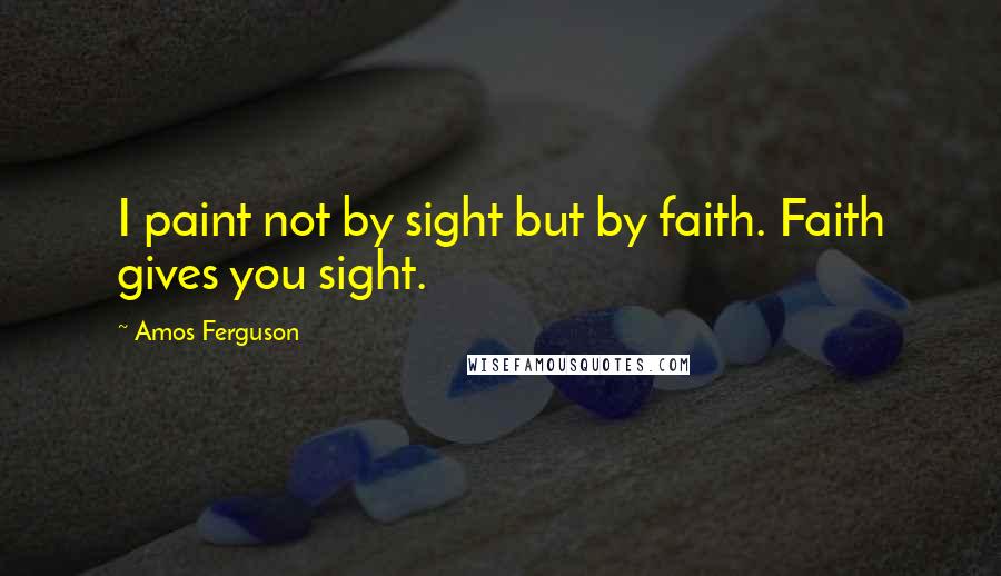 Amos Ferguson Quotes: I paint not by sight but by faith. Faith gives you sight.