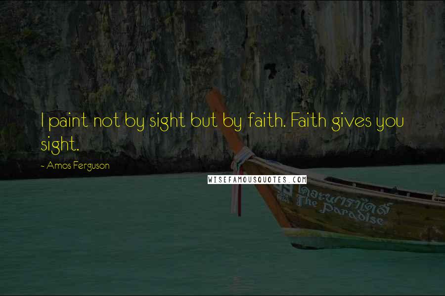 Amos Ferguson Quotes: I paint not by sight but by faith. Faith gives you sight.