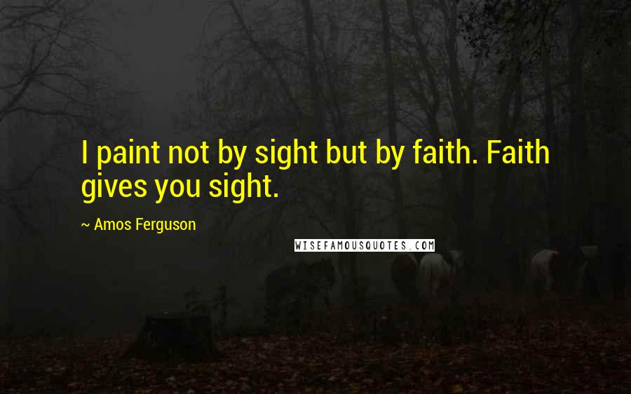 Amos Ferguson Quotes: I paint not by sight but by faith. Faith gives you sight.