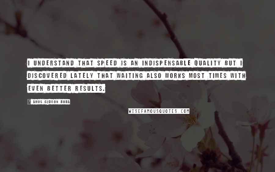 Amos Gideon Buba Quotes: I understand that SPEED is an indispensable quality but I discovered lately that WAITING also works most times with even better results.