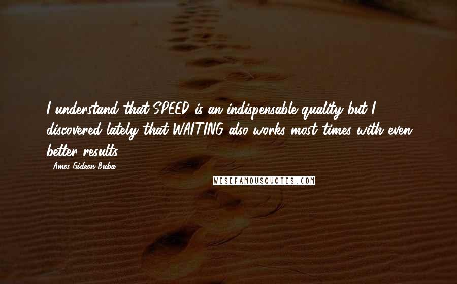 Amos Gideon Buba Quotes: I understand that SPEED is an indispensable quality but I discovered lately that WAITING also works most times with even better results.