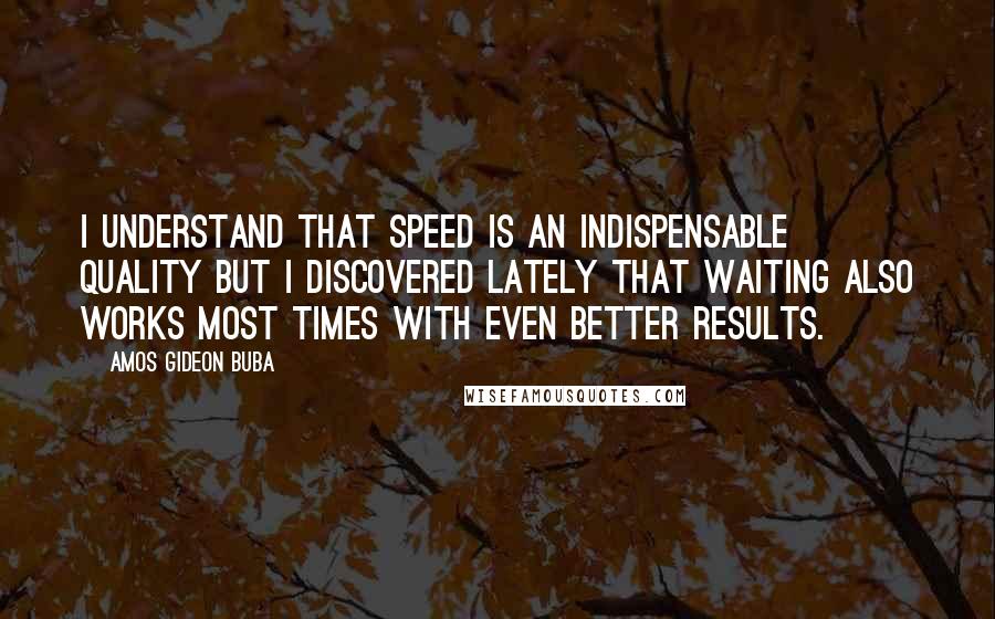 Amos Gideon Buba Quotes: I understand that SPEED is an indispensable quality but I discovered lately that WAITING also works most times with even better results.