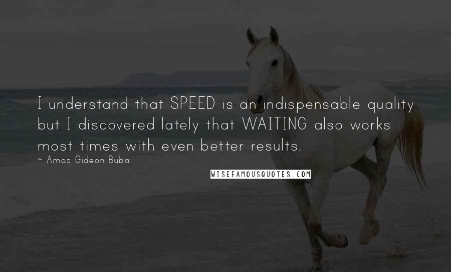 Amos Gideon Buba Quotes: I understand that SPEED is an indispensable quality but I discovered lately that WAITING also works most times with even better results.