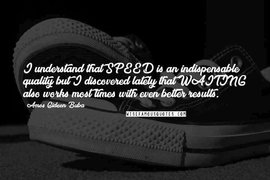 Amos Gideon Buba Quotes: I understand that SPEED is an indispensable quality but I discovered lately that WAITING also works most times with even better results.