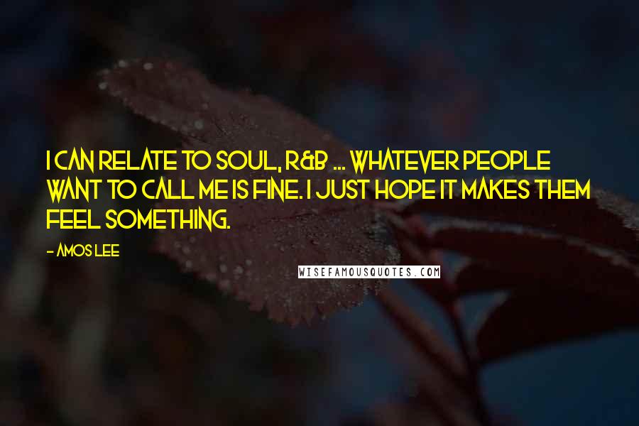 Amos Lee Quotes: I can relate to soul, R&B ... whatever people want to call me is fine. I just hope it makes them feel something.