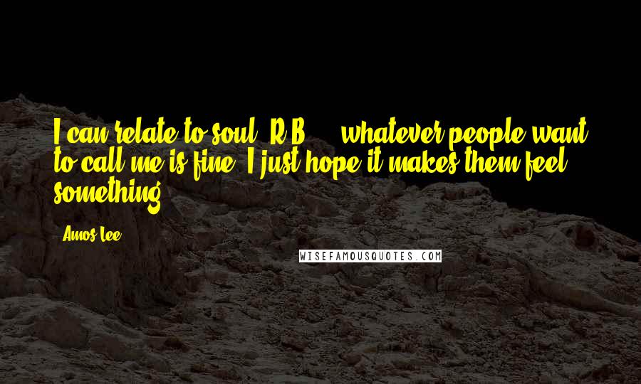 Amos Lee Quotes: I can relate to soul, R&B ... whatever people want to call me is fine. I just hope it makes them feel something.