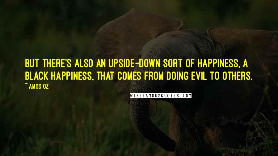 Amos Oz Quotes: But there's also an upside-down sort of happiness, a black happiness, that comes from doing evil to others.