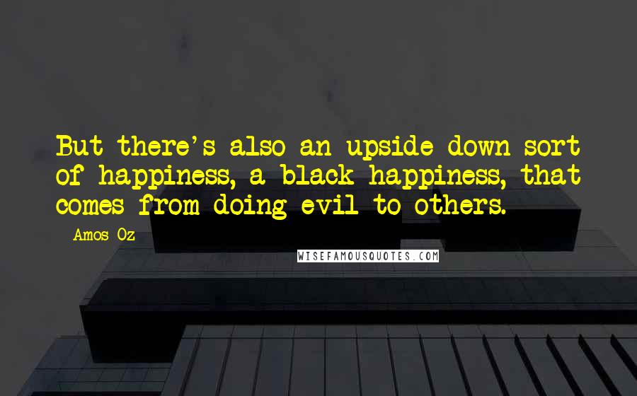 Amos Oz Quotes: But there's also an upside-down sort of happiness, a black happiness, that comes from doing evil to others.