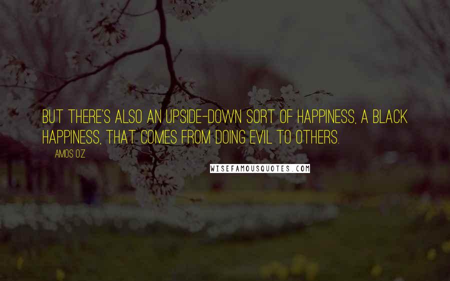 Amos Oz Quotes: But there's also an upside-down sort of happiness, a black happiness, that comes from doing evil to others.