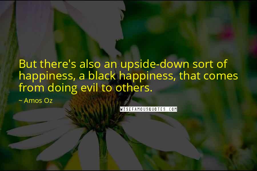 Amos Oz Quotes: But there's also an upside-down sort of happiness, a black happiness, that comes from doing evil to others.