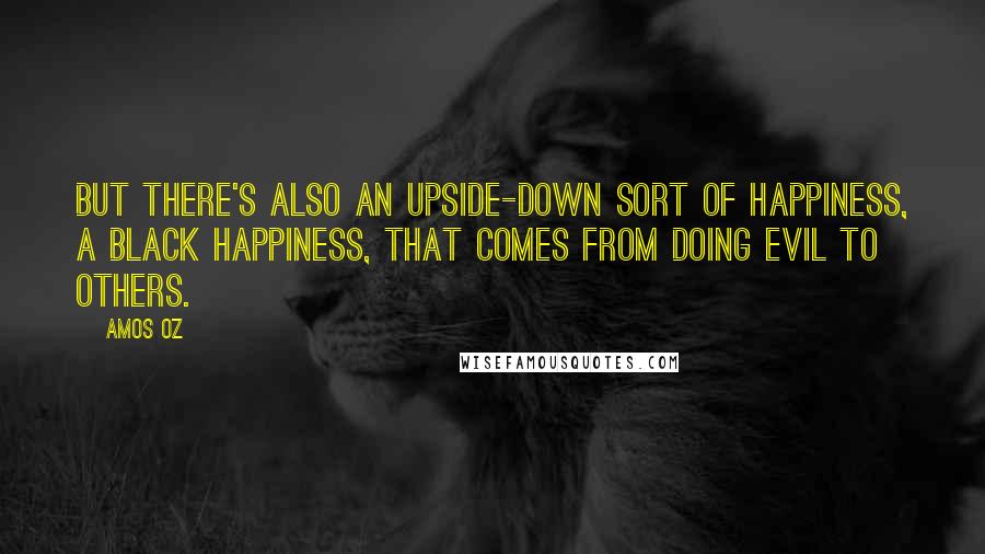 Amos Oz Quotes: But there's also an upside-down sort of happiness, a black happiness, that comes from doing evil to others.