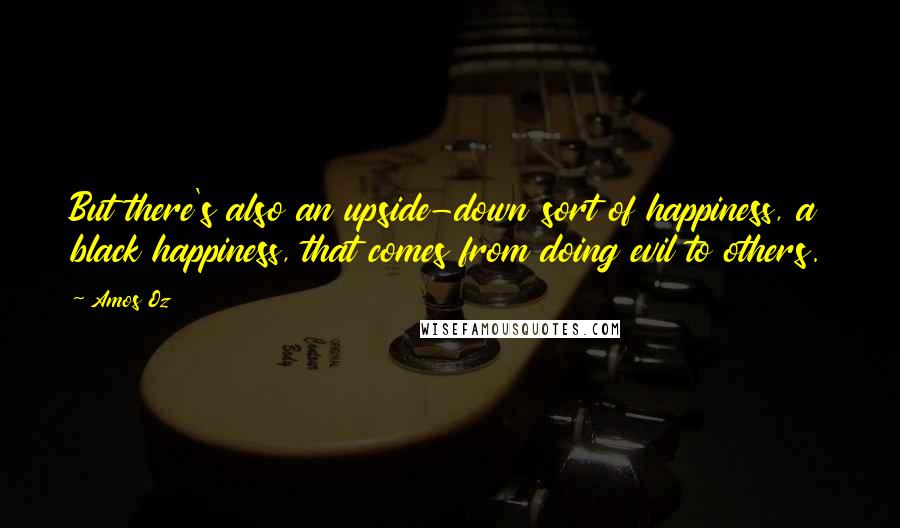 Amos Oz Quotes: But there's also an upside-down sort of happiness, a black happiness, that comes from doing evil to others.