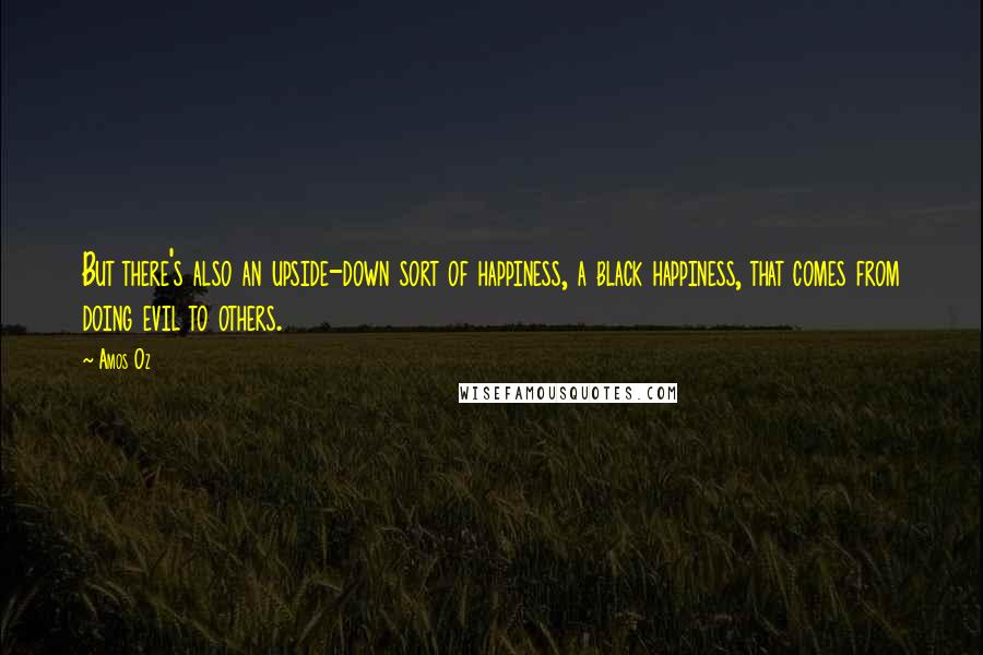 Amos Oz Quotes: But there's also an upside-down sort of happiness, a black happiness, that comes from doing evil to others.