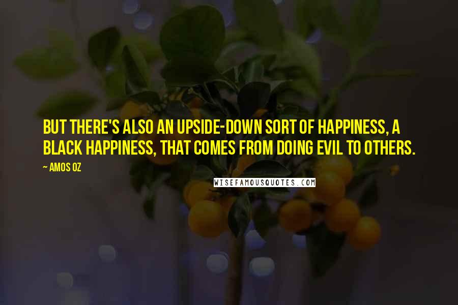 Amos Oz Quotes: But there's also an upside-down sort of happiness, a black happiness, that comes from doing evil to others.