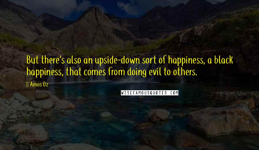 Amos Oz Quotes: But there's also an upside-down sort of happiness, a black happiness, that comes from doing evil to others.