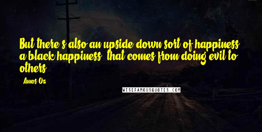 Amos Oz Quotes: But there's also an upside-down sort of happiness, a black happiness, that comes from doing evil to others.