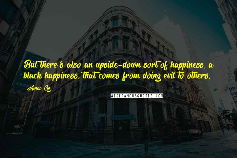 Amos Oz Quotes: But there's also an upside-down sort of happiness, a black happiness, that comes from doing evil to others.