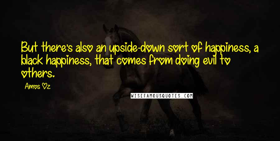 Amos Oz Quotes: But there's also an upside-down sort of happiness, a black happiness, that comes from doing evil to others.