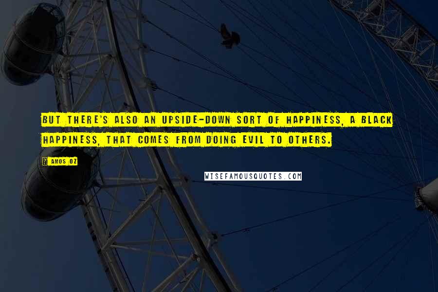 Amos Oz Quotes: But there's also an upside-down sort of happiness, a black happiness, that comes from doing evil to others.