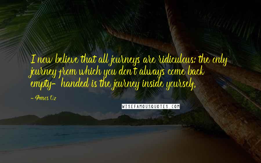 Amos Oz Quotes: I now believe that all journeys are ridiculous: the only journey from which you don't always come back empty-handed is the journey inside yourself.