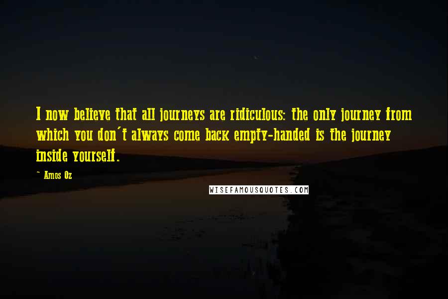 Amos Oz Quotes: I now believe that all journeys are ridiculous: the only journey from which you don't always come back empty-handed is the journey inside yourself.