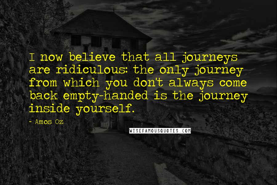 Amos Oz Quotes: I now believe that all journeys are ridiculous: the only journey from which you don't always come back empty-handed is the journey inside yourself.