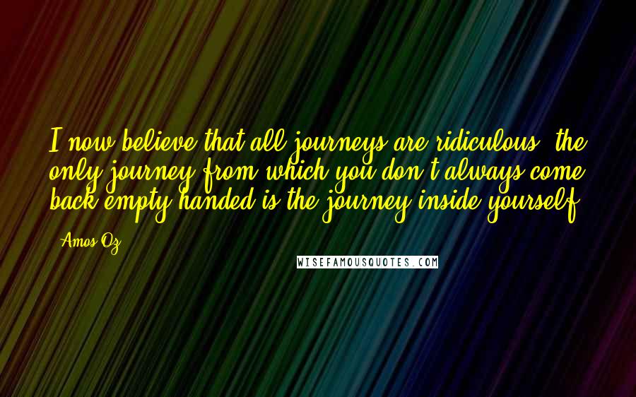 Amos Oz Quotes: I now believe that all journeys are ridiculous: the only journey from which you don't always come back empty-handed is the journey inside yourself.