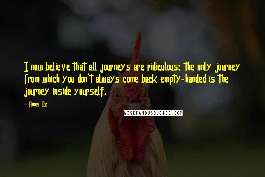 Amos Oz Quotes: I now believe that all journeys are ridiculous: the only journey from which you don't always come back empty-handed is the journey inside yourself.