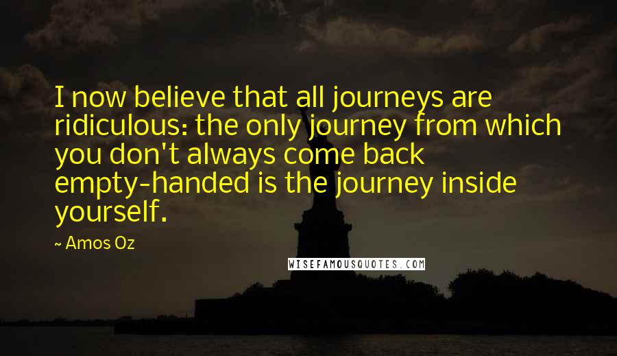 Amos Oz Quotes: I now believe that all journeys are ridiculous: the only journey from which you don't always come back empty-handed is the journey inside yourself.