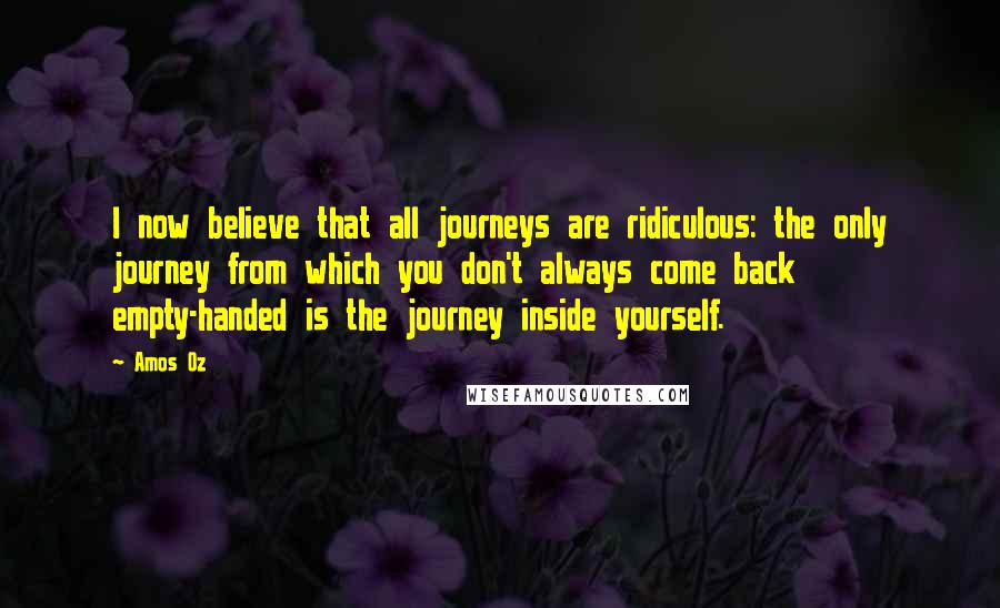 Amos Oz Quotes: I now believe that all journeys are ridiculous: the only journey from which you don't always come back empty-handed is the journey inside yourself.