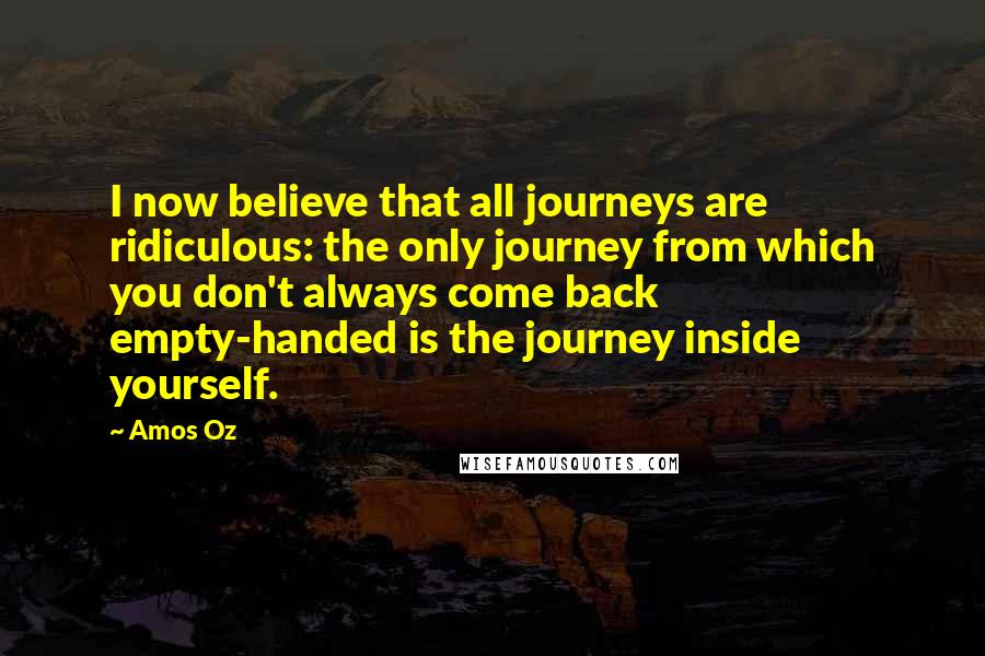 Amos Oz Quotes: I now believe that all journeys are ridiculous: the only journey from which you don't always come back empty-handed is the journey inside yourself.