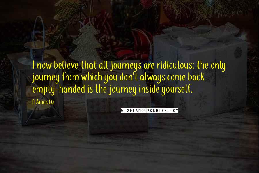 Amos Oz Quotes: I now believe that all journeys are ridiculous: the only journey from which you don't always come back empty-handed is the journey inside yourself.