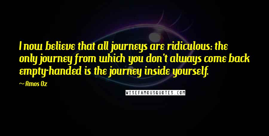 Amos Oz Quotes: I now believe that all journeys are ridiculous: the only journey from which you don't always come back empty-handed is the journey inside yourself.