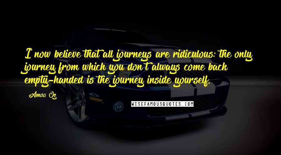 Amos Oz Quotes: I now believe that all journeys are ridiculous: the only journey from which you don't always come back empty-handed is the journey inside yourself.