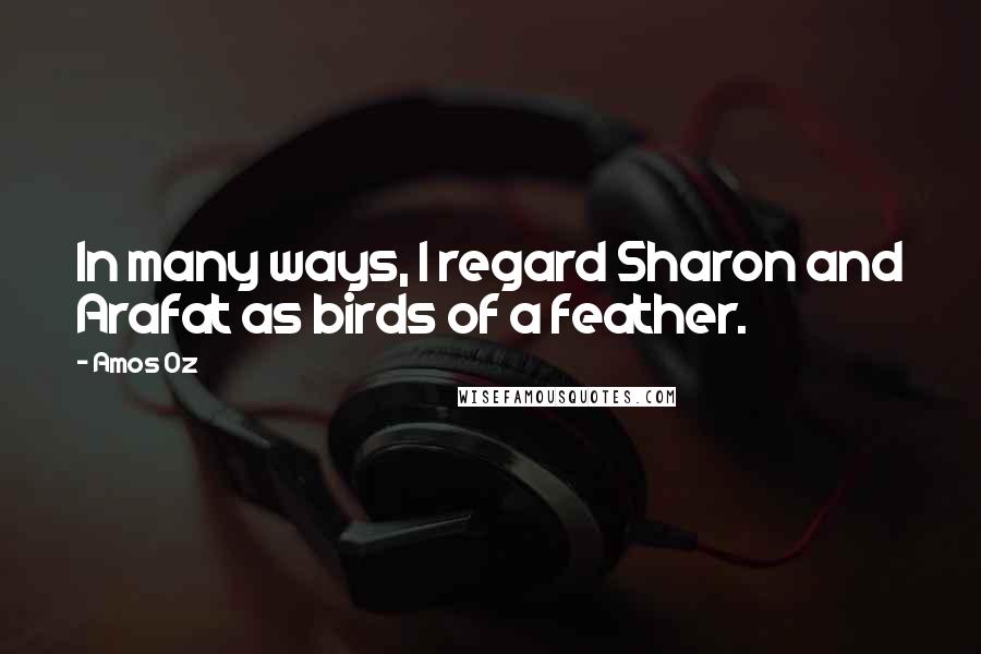 Amos Oz Quotes: In many ways, I regard Sharon and Arafat as birds of a feather.