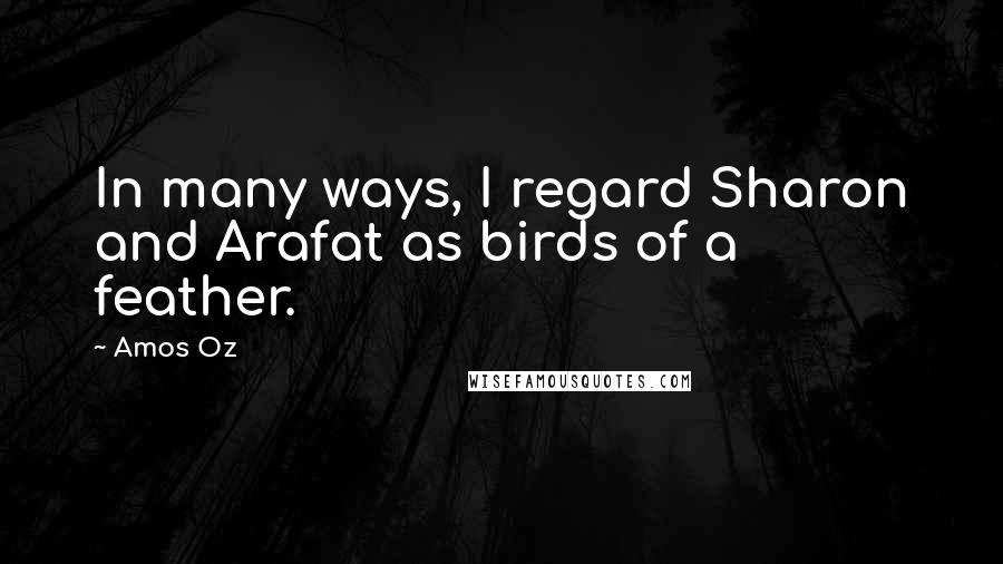 Amos Oz Quotes: In many ways, I regard Sharon and Arafat as birds of a feather.