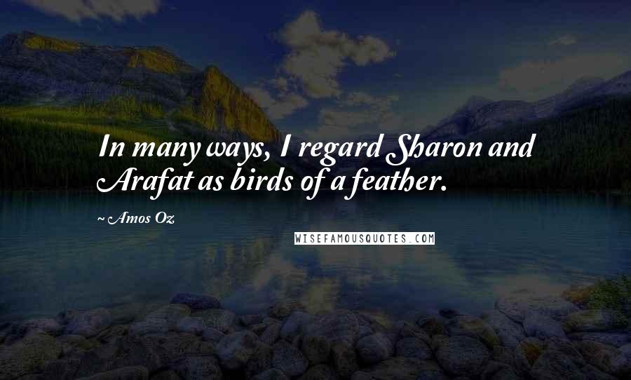 Amos Oz Quotes: In many ways, I regard Sharon and Arafat as birds of a feather.