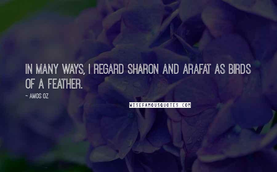 Amos Oz Quotes: In many ways, I regard Sharon and Arafat as birds of a feather.