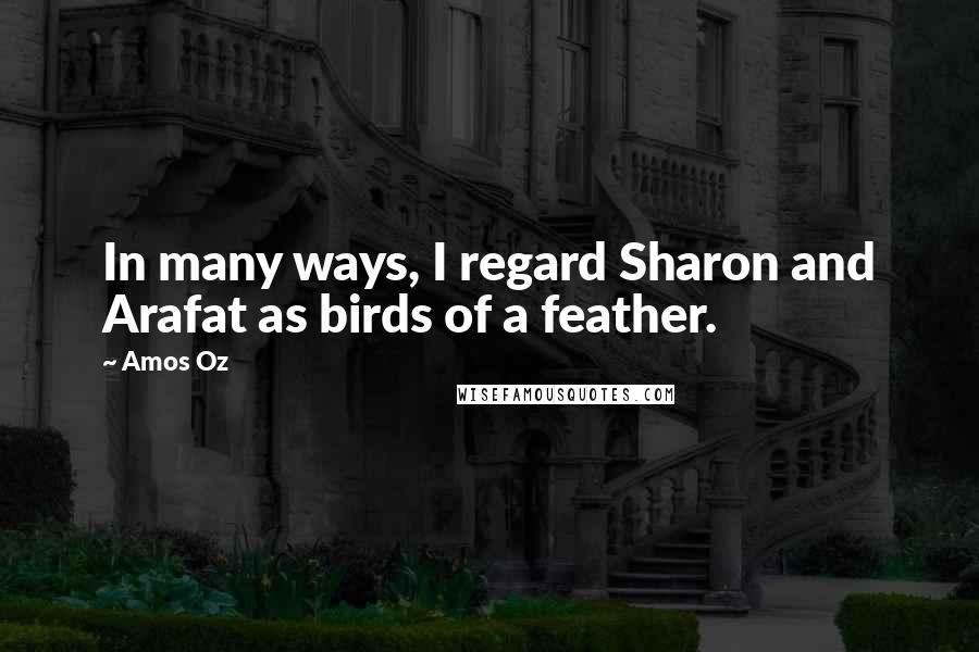 Amos Oz Quotes: In many ways, I regard Sharon and Arafat as birds of a feather.