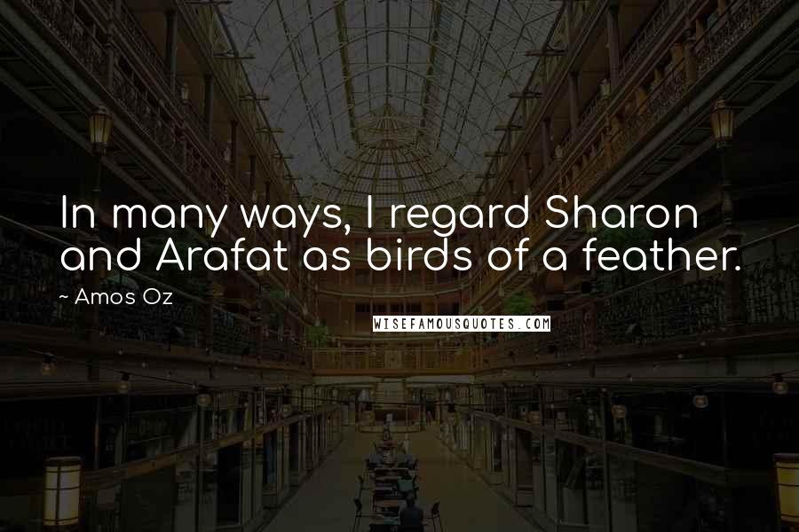 Amos Oz Quotes: In many ways, I regard Sharon and Arafat as birds of a feather.