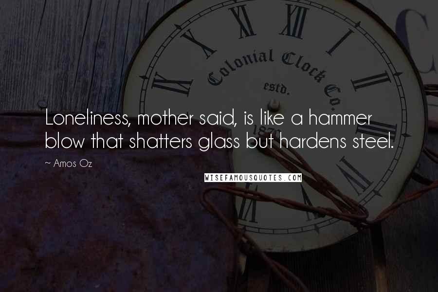 Amos Oz Quotes: Loneliness, mother said, is like a hammer blow that shatters glass but hardens steel.