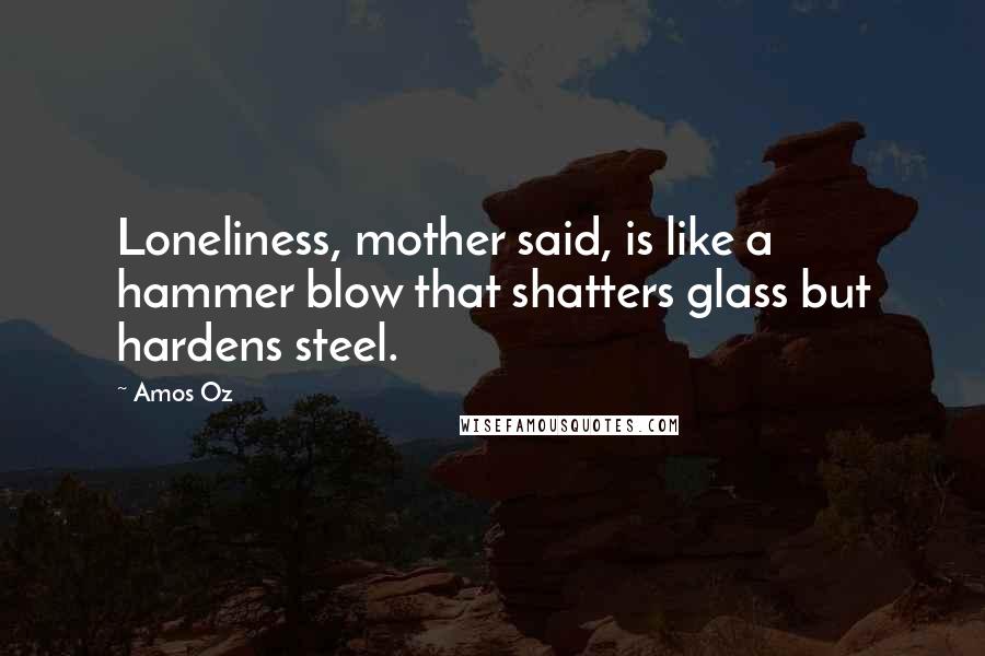 Amos Oz Quotes: Loneliness, mother said, is like a hammer blow that shatters glass but hardens steel.