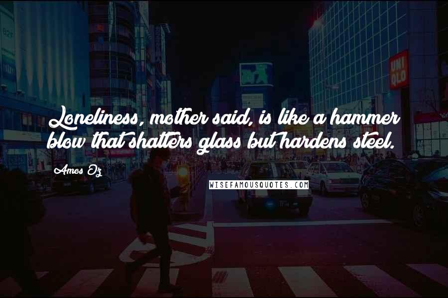 Amos Oz Quotes: Loneliness, mother said, is like a hammer blow that shatters glass but hardens steel.