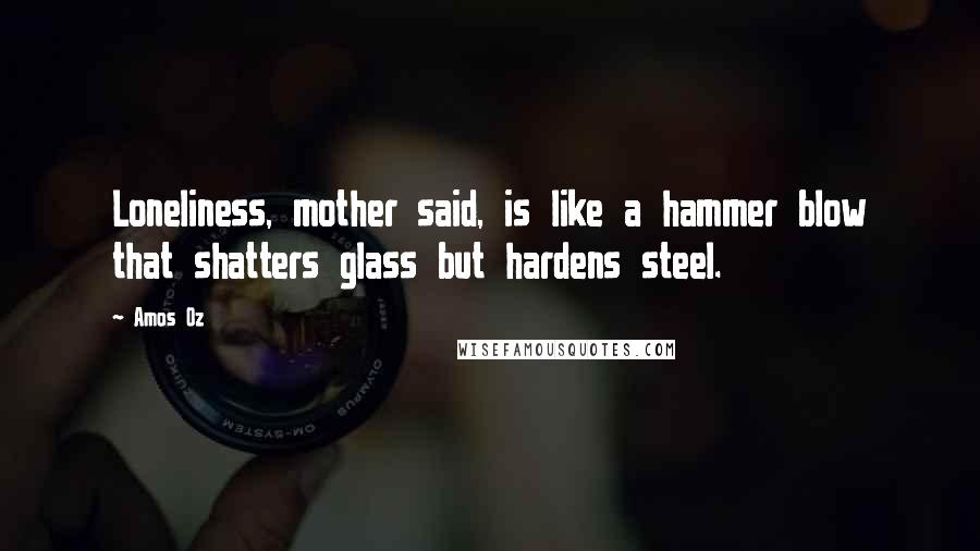 Amos Oz Quotes: Loneliness, mother said, is like a hammer blow that shatters glass but hardens steel.