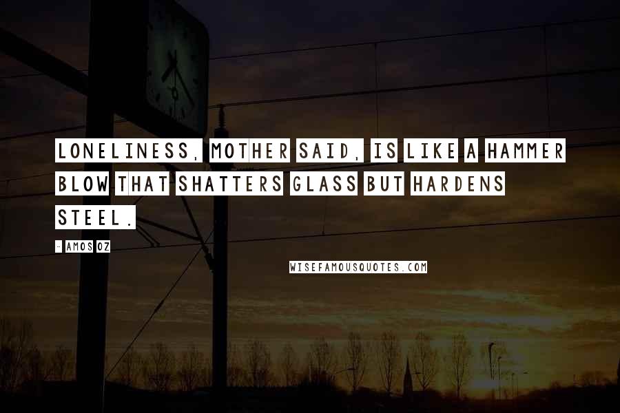 Amos Oz Quotes: Loneliness, mother said, is like a hammer blow that shatters glass but hardens steel.