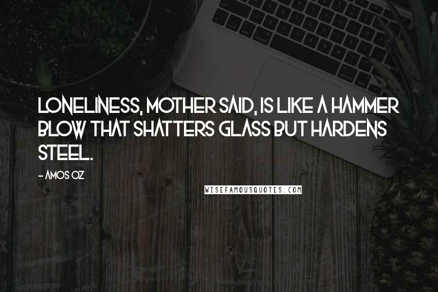 Amos Oz Quotes: Loneliness, mother said, is like a hammer blow that shatters glass but hardens steel.