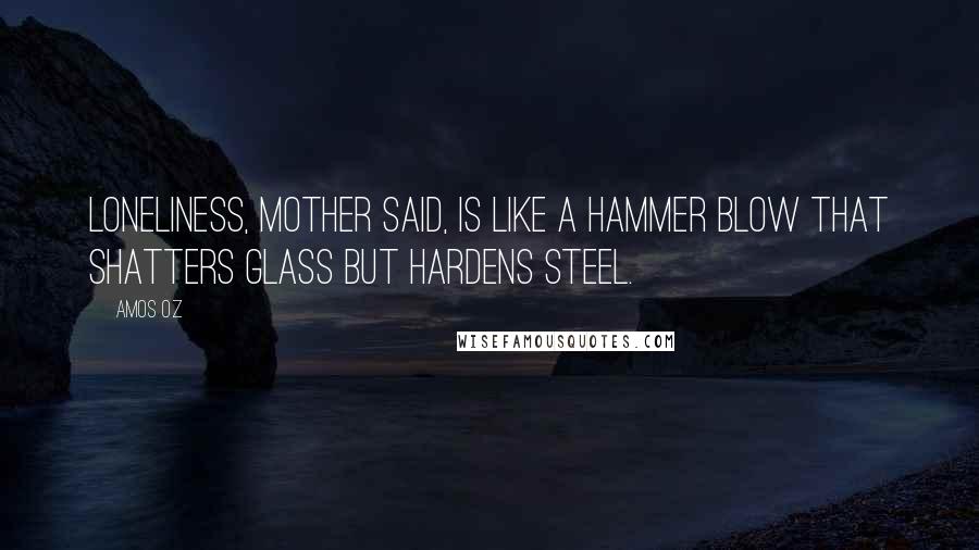Amos Oz Quotes: Loneliness, mother said, is like a hammer blow that shatters glass but hardens steel.