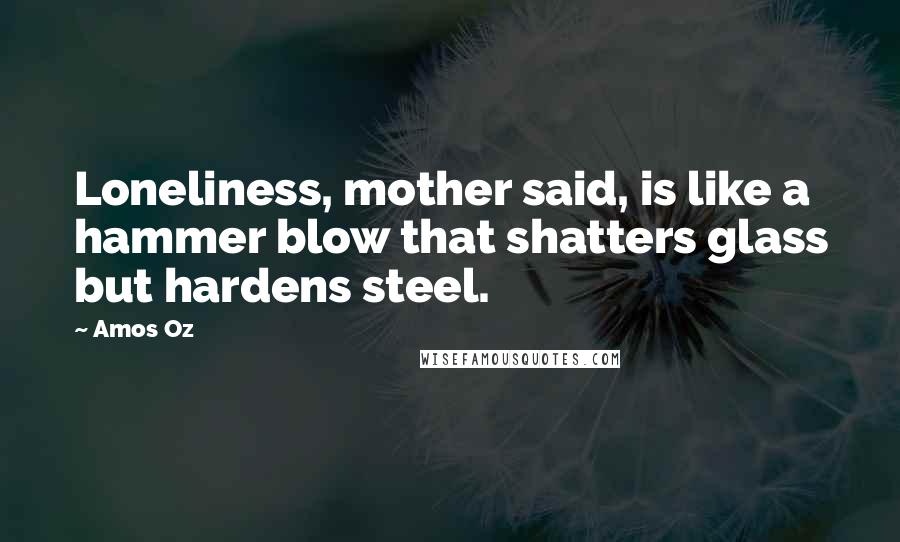 Amos Oz Quotes: Loneliness, mother said, is like a hammer blow that shatters glass but hardens steel.